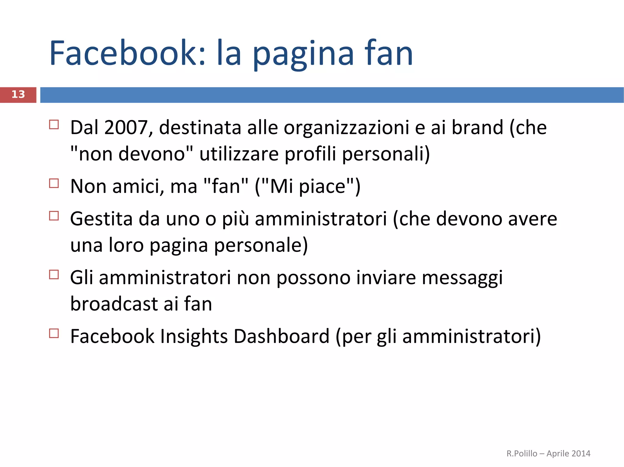 Facebook: la pagina fan
 Dal 2007, destinata alle organizzazioni e ai brand (che
"non devono" utilizzare profili personali)
 Non amici, ma "fan" ("Mi piace")
 Gestita da uno o più amministratori (che devono avere
una loro pagina personale)
 Gli amministratori non possono inviare messaggi
broadcast ai fan
 Facebook Insights Dashboard (per gli amministratori)
R.Polillo – Aprile 2014
13
 