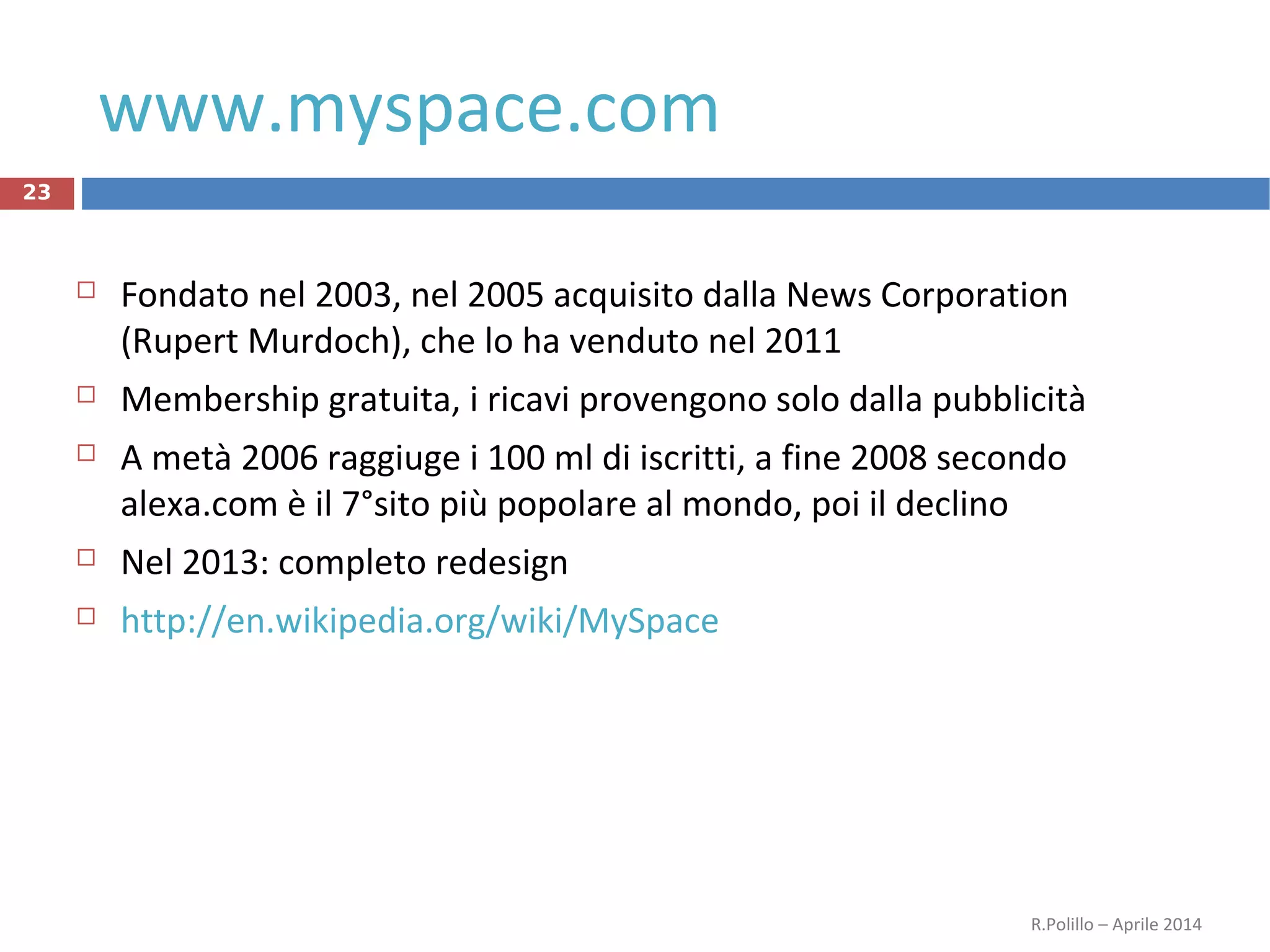 www.myspace.com
23
 Fondato nel 2003, nel 2005 acquisito dalla News Corporation
(Rupert Murdoch), che lo ha venduto nel 2011
 Membership gratuita, i ricavi provengono solo dalla pubblicità
 A metà 2006 raggiuge i 100 ml di iscritti, a fine 2008 secondo
alexa.com è il 7°sito più popolare al mondo, poi il declino
 Nel 2013: completo redesign
 http://en.wikipedia.org/wiki/MySpace
R.Polillo – Aprile 2014
 