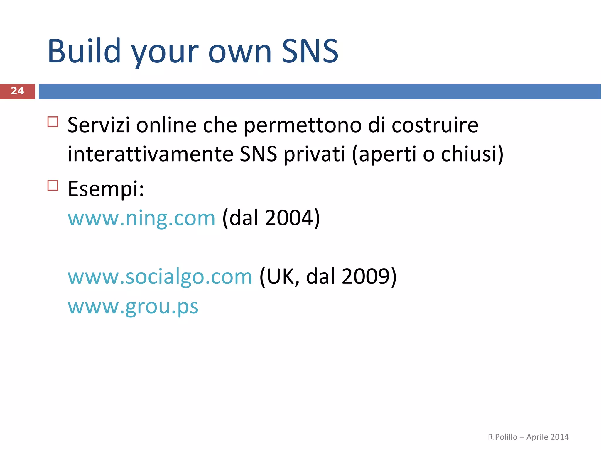 Build your own SNS
 Servizi online che permettono di costruire
interattivamente SNS privati (aperti o chiusi)
 Esempi:
www.ning.com (dal 2004)
www.socialgo.com (UK, dal 2009)
www.grou.ps
R.Polillo – Aprile 2014
24
 