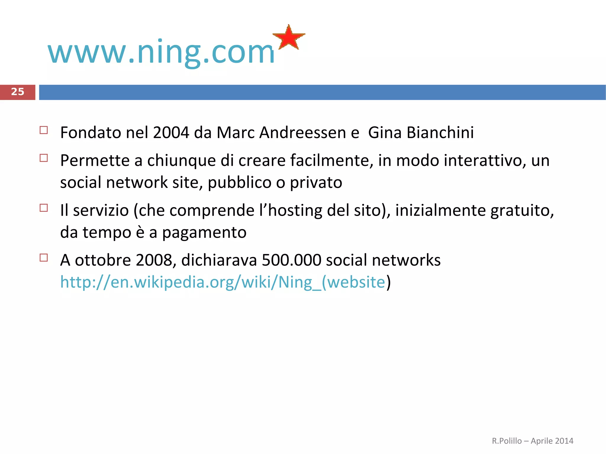 www.ning.com
25
 Fondato nel 2004 da Marc Andreessen e Gina Bianchini
 Permette a chiunque di creare facilmente, in modo interattivo, un
social network site, pubblico o privato
 Il servizio (che comprende l’hosting del sito), inizialmente gratuito,
da tempo è a pagamento
 A ottobre 2008, dichiarava 500.000 social networks
http://en.wikipedia.org/wiki/Ning_(website)
R.Polillo – Aprile 2014
 