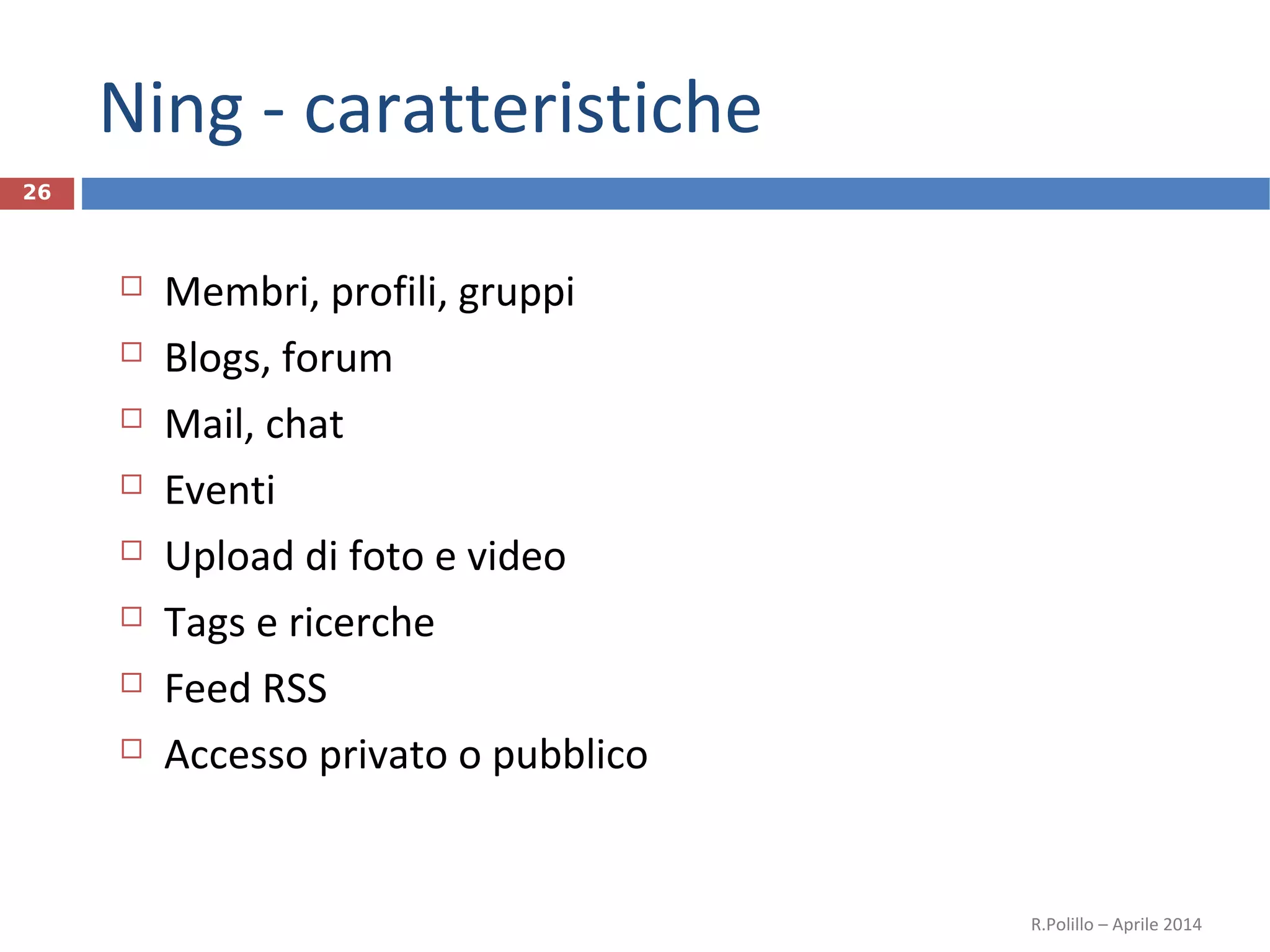 Ning - caratteristiche
26
 Membri, profili, gruppi
 Blogs, forum
 Mail, chat
 Eventi
 Upload di foto e video
 Tags e ricerche
 Feed RSS
 Accesso privato o pubblico
R.Polillo – Aprile 2014
 