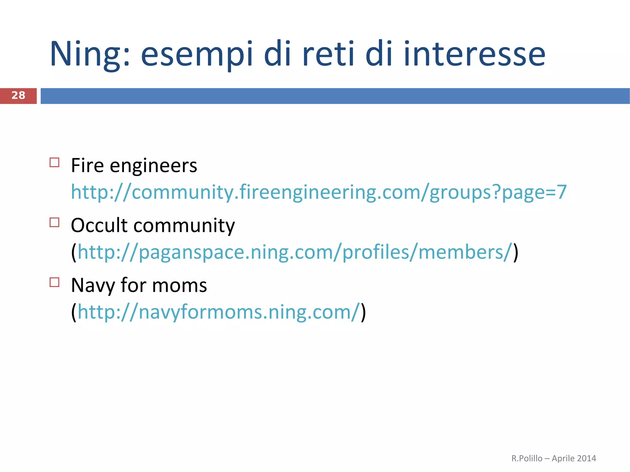 Ning: esempi di reti di interesse
28
 Fire engineers
http://community.fireengineering.com/groups?page=7
 Occult community
(http://paganspace.ning.com/profiles/members/)
 Navy for moms
(http://navyformoms.ning.com/)
R.Polillo – Aprile 2014
 