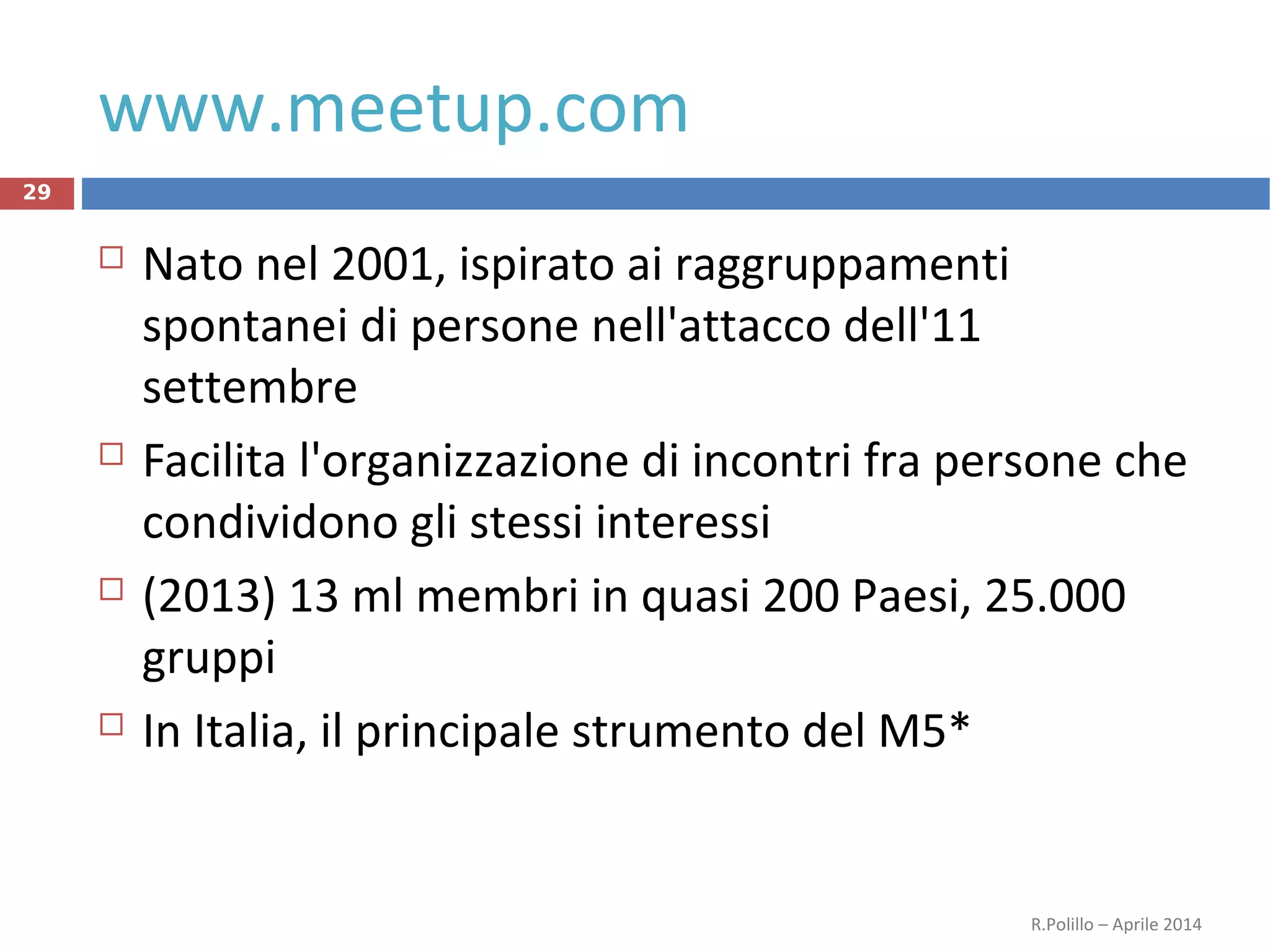 www.meetup.com
 Nato nel 2001, ispirato ai raggruppamenti
spontanei di persone nell'attacco dell'11
settembre
 Facilita l'organizzazione di incontri fra persone che
condividono gli stessi interessi
 (2013) 13 ml membri in quasi 200 Paesi, 25.000
gruppi
 In Italia, il principale strumento del M5*
R.Polillo – Aprile 2014
29
 
