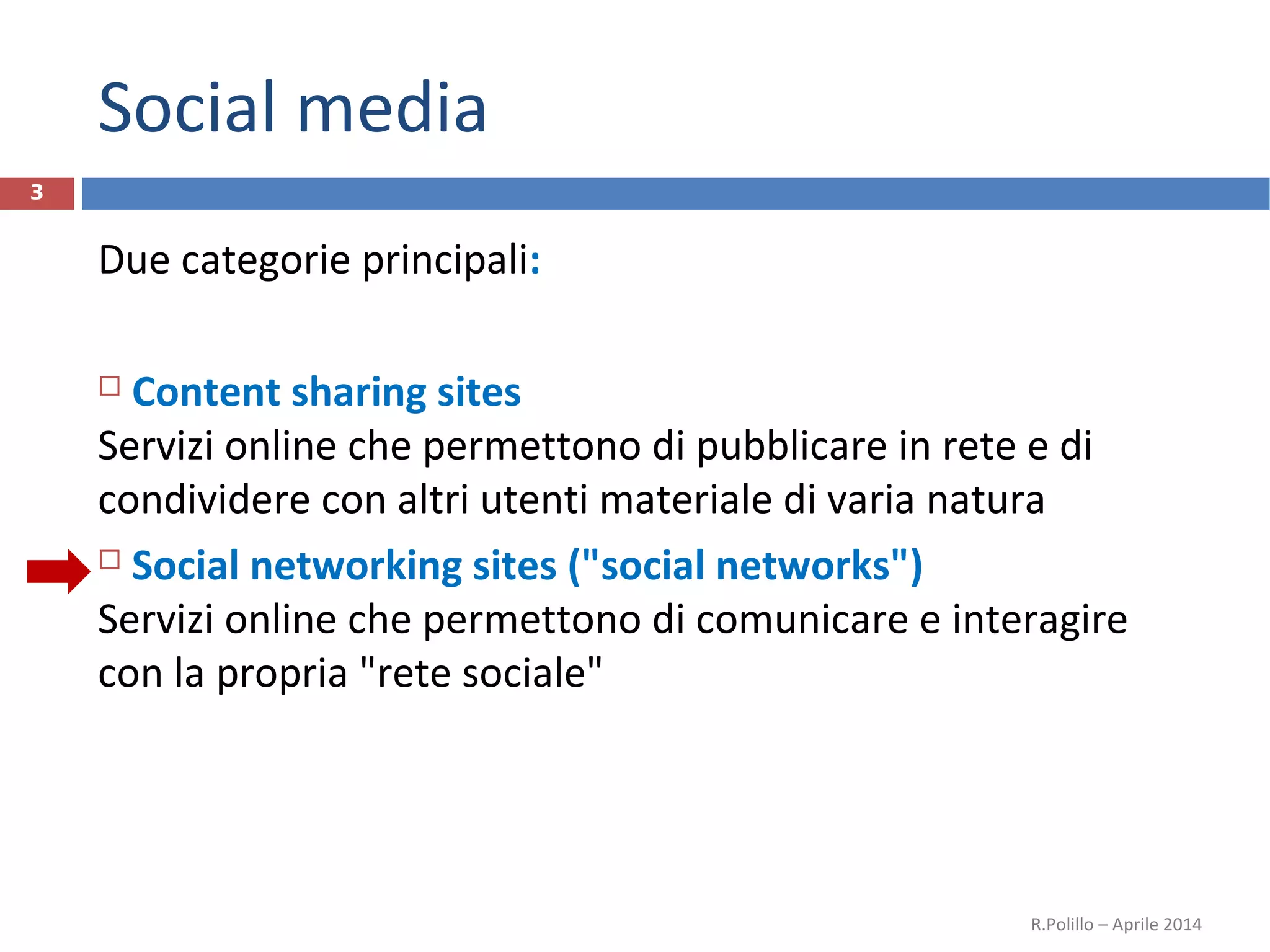 Social media
Due categorie principali:
 Content sharing sites
Servizi online che permettono di pubblicare in rete e di
condividere con altri utenti materiale di varia natura
 Social networking sites ("social networks")
Servizi online che permettono di comunicare e interagire
con la propria "rete sociale"
R.Polillo – Aprile 2014
3
 