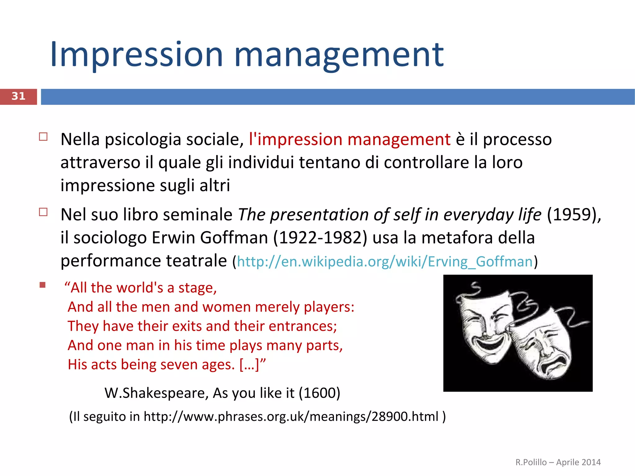 Impression management
31
 Nella psicologia sociale, l'impression management è il processo
attraverso il quale gli individui tentano di controllare la loro
impressione sugli altri
 Nel suo libro seminale The presentation of self in everyday life (1959),
il sociologo Erwin Goffman (1922-1982) usa la metafora della
performance teatrale (http://en.wikipedia.org/wiki/Erving_Goffman)
 “All the world's a stage,
And all the men and women merely players:
They have their exits and their entrances;
And one man in his time plays many parts,
His acts being seven ages. […]”
W.Shakespeare, As you like it (1600)
(Il seguito in http://www.phrases.org.uk/meanings/28900.html )
R.Polillo – Aprile 2014
 