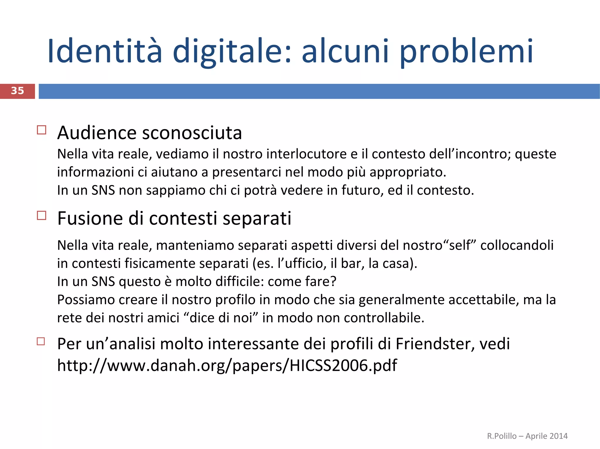 Identità digitale: alcuni problemi
35
 Audience sconosciuta
Nella vita reale, vediamo il nostro interlocutore e il contesto dell’incontro; queste
informazioni ci aiutano a presentarci nel modo più appropriato.
In un SNS non sappiamo chi ci potrà vedere in futuro, ed il contesto.
 Fusione di contesti separati
Nella vita reale, manteniamo separati aspetti diversi del nostro“self” collocandoli
in contesti fisicamente separati (es. l’ufficio, il bar, la casa).
In un SNS questo è molto difficile: come fare?
Possiamo creare il nostro profilo in modo che sia generalmente accettabile, ma la
rete dei nostri amici “dice di noi” in modo non controllabile.
 Per un’analisi molto interessante dei profili di Friendster, vedi
http://www.danah.org/papers/HICSS2006.pdf
R.Polillo – Aprile 2014
 
