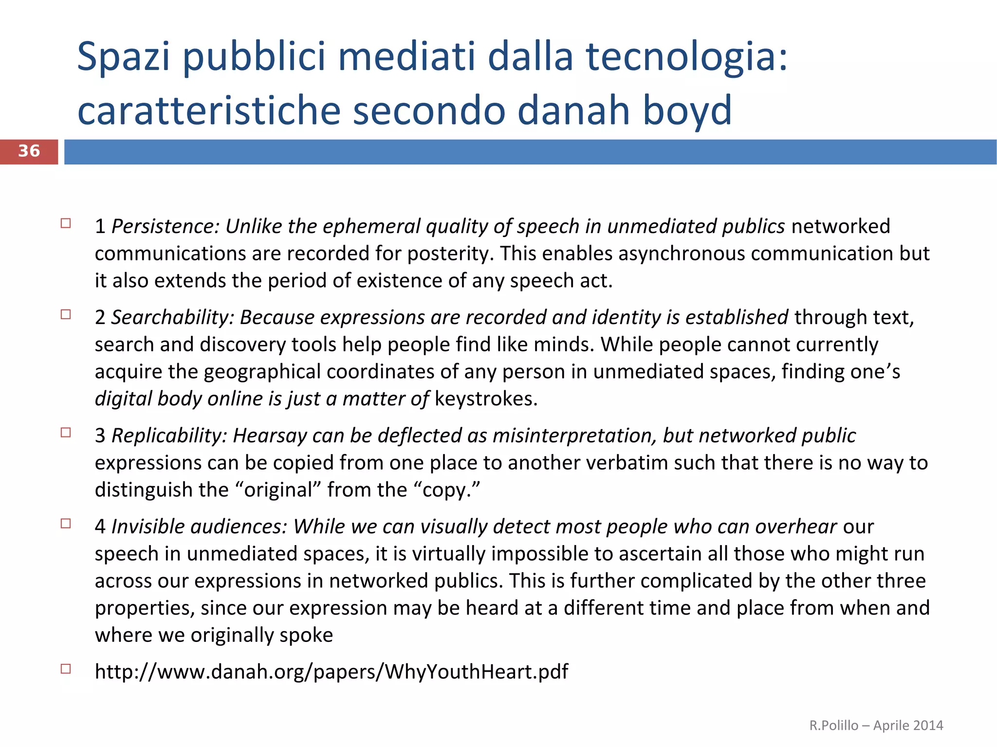 Spazi pubblici mediati dalla tecnologia:
caratteristiche secondo danah boyd
36
 1 Persistence: Unlike the ephemeral quality of speech in unmediated publics networked
communications are recorded for posterity. This enables asynchronous communication but
it also extends the period of existence of any speech act.
 2 Searchability: Because expressions are recorded and identity is established through text,
search and discovery tools help people find like minds. While people cannot currently
acquire the geographical coordinates of any person in unmediated spaces, finding one’s
digital body online is just a matter of keystrokes.
 3 Replicability: Hearsay can be deflected as misinterpretation, but networked public
expressions can be copied from one place to another verbatim such that there is no way to
distinguish the “original” from the “copy.”
 4 Invisible audiences: While we can visually detect most people who can overhear our
speech in unmediated spaces, it is virtually impossible to ascertain all those who might run
across our expressions in networked publics. This is further complicated by the other three
properties, since our expression may be heard at a different time and place from when and
where we originally spoke
 http://www.danah.org/papers/WhyYouthHeart.pdf
R.Polillo – Aprile 2014
 