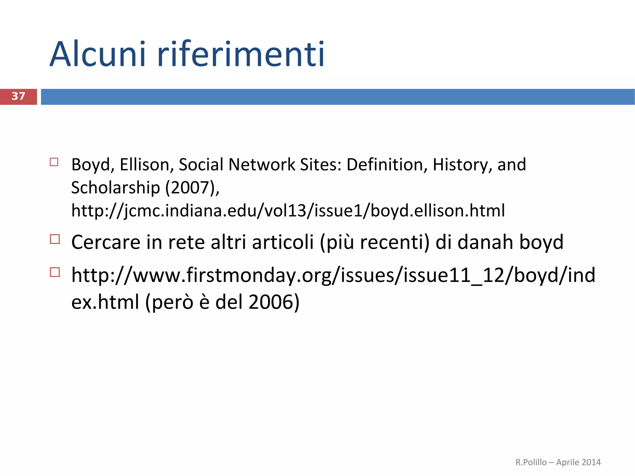 Alcuni riferimenti
37
 Boyd, Ellison, Social Network Sites: Definition, History, and
Scholarship (2007),
http://jcmc.indiana.edu/vol13/issue1/boyd.ellison.html
 Cercare in rete altri articoli (più recenti) di danah boyd
 http://www.firstmonday.org/issues/issue11_12/boyd/ind
ex.html (però è del 2006)
R.Polillo – Aprile 2014
 