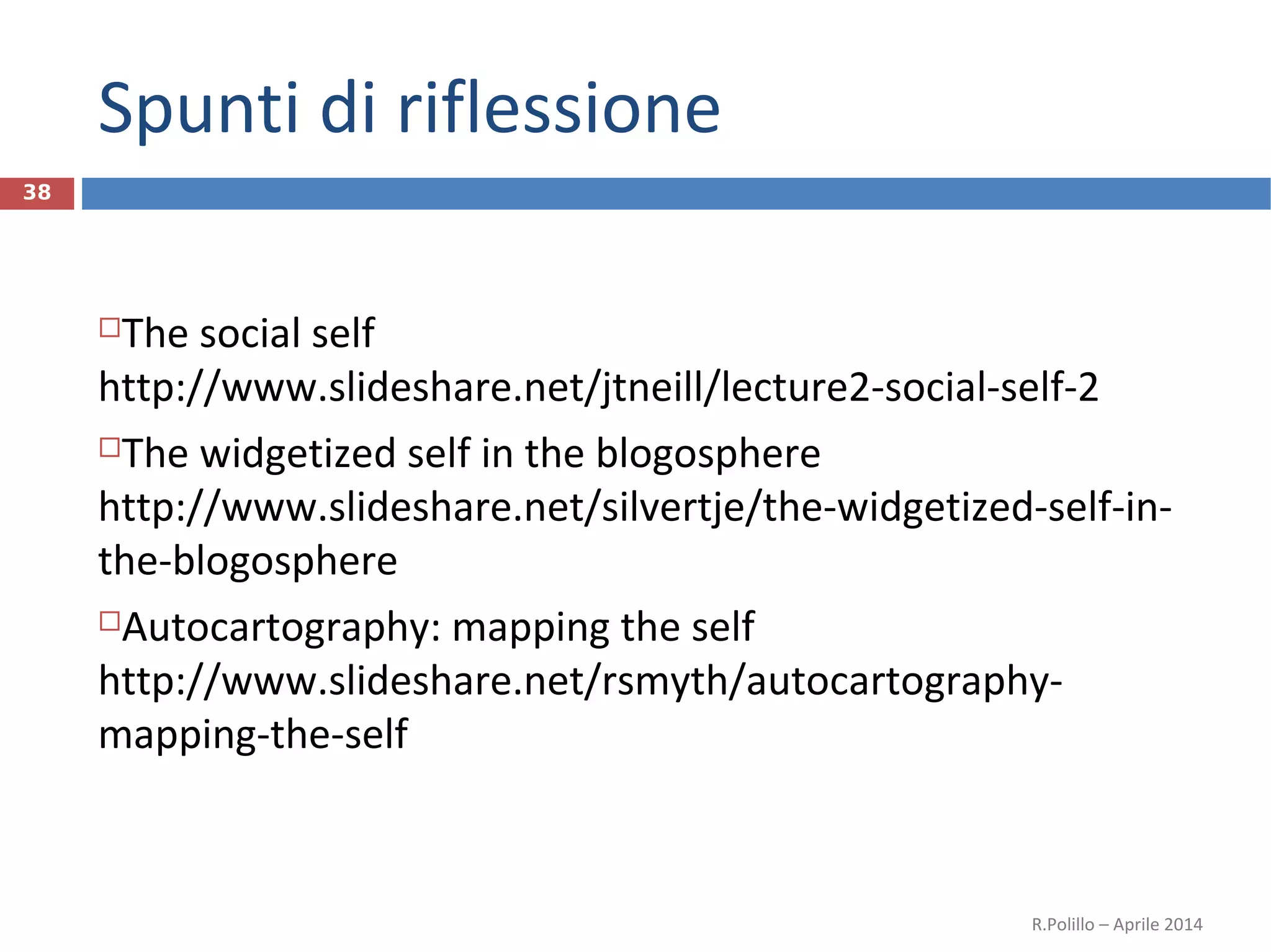 Spunti di riflessione
38
The social self
http://www.slideshare.net/jtneill/lecture2-social-self-2
The widgetized self in the blogosphere
http://www.slideshare.net/silvertje/the-widgetized-self-in-
the-blogosphere
Autocartography: mapping the self
http://www.slideshare.net/rsmyth/autocartography-
mapping-the-self
R.Polillo – Aprile 2014
 
