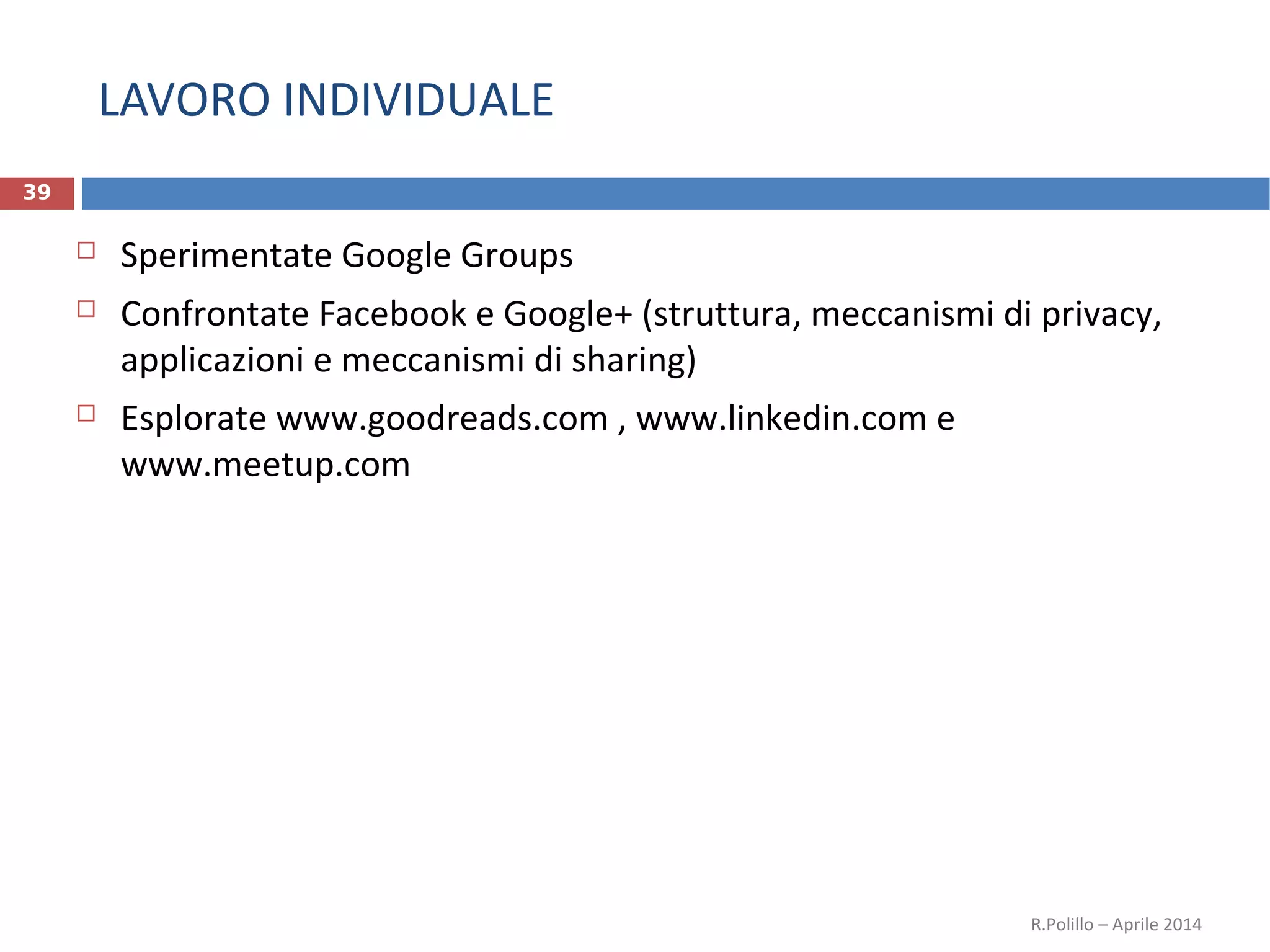 LAVORO INDIVIDUALE
39
 Sperimentate Google Groups
 Confrontate Facebook e Google+ (struttura, meccanismi di privacy,
applicazioni e meccanismi di sharing)
 Esplorate www.goodreads.com , www.linkedin.com e
www.meetup.com
R.Polillo – Aprile 2014
 