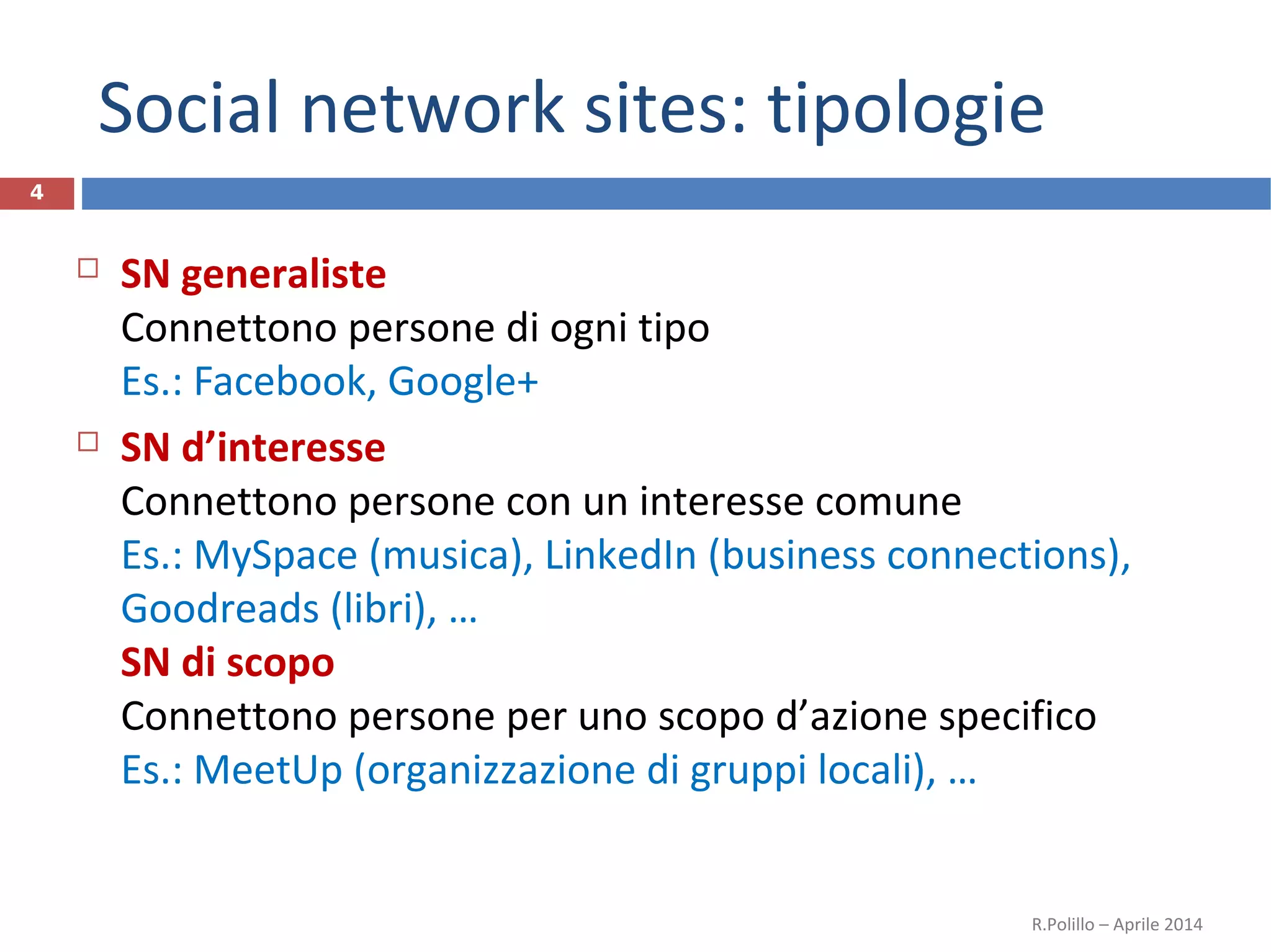 Social network sites: tipologie
4
 SN generaliste
Connettono persone di ogni tipo
Es.: Facebook, Google+
 SN d’interesse
Connettono persone con un interesse comune
Es.: MySpace (musica), LinkedIn (business connections),
Goodreads (libri), …
SN di scopo
Connettono persone per uno scopo d’azione specifico
Es.: MeetUp (organizzazione di gruppi locali), …
R.Polillo – Aprile 2014
 