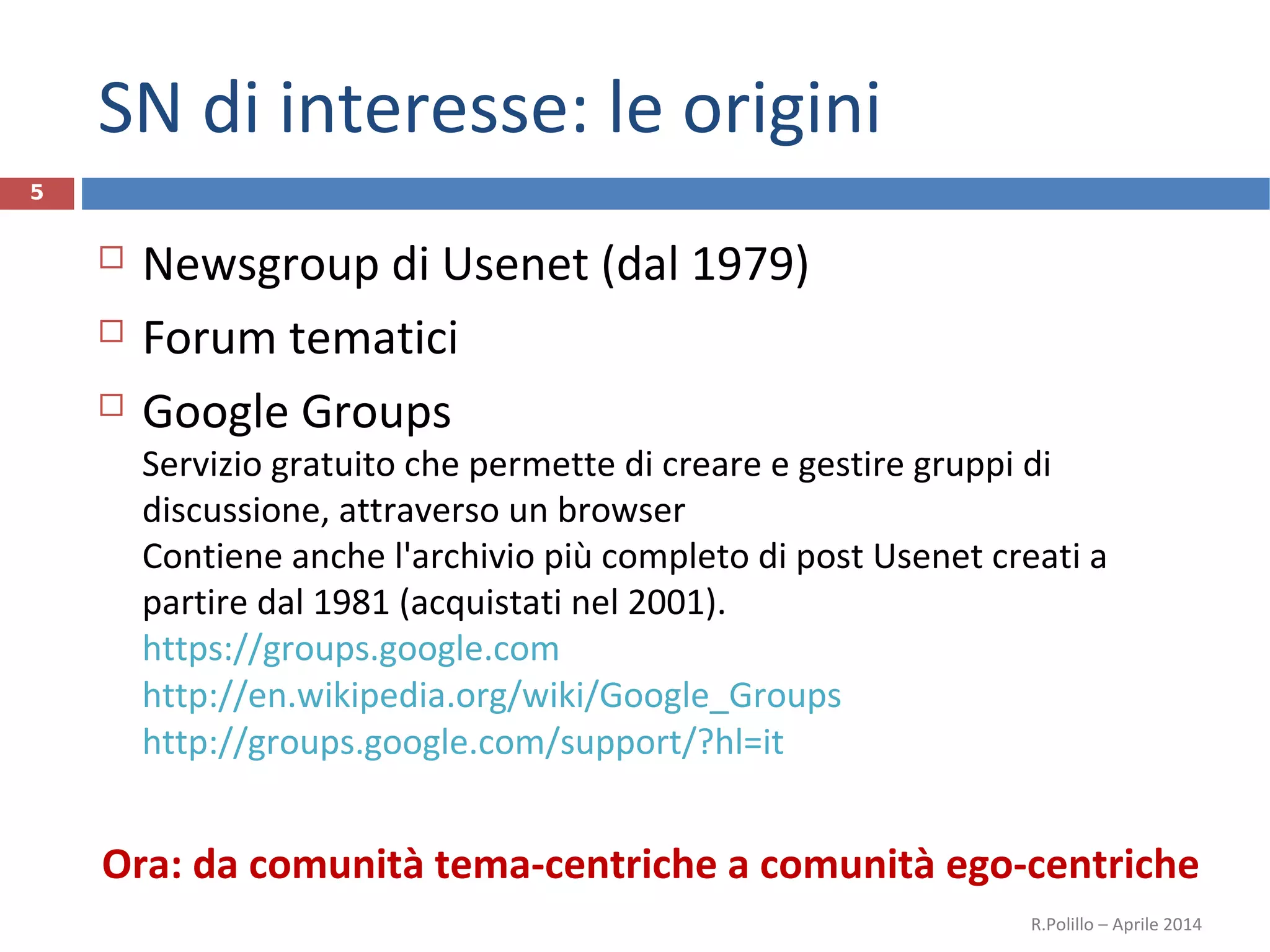SN di interesse: le origini
 Newsgroup di Usenet (dal 1979)
 Forum tematici
 Google Groups
Servizio gratuito che permette di creare e gestire gruppi di
discussione, attraverso un browser
Contiene anche l'archivio più completo di post Usenet creati a
partire dal 1981 (acquistati nel 2001).
https://groups.google.com
http://en.wikipedia.org/wiki/Google_Groups
http://groups.google.com/support/?hl=it
Ora: da comunità tema-centriche a comunità ego-centriche
R.Polillo – Aprile 2014
5
 
