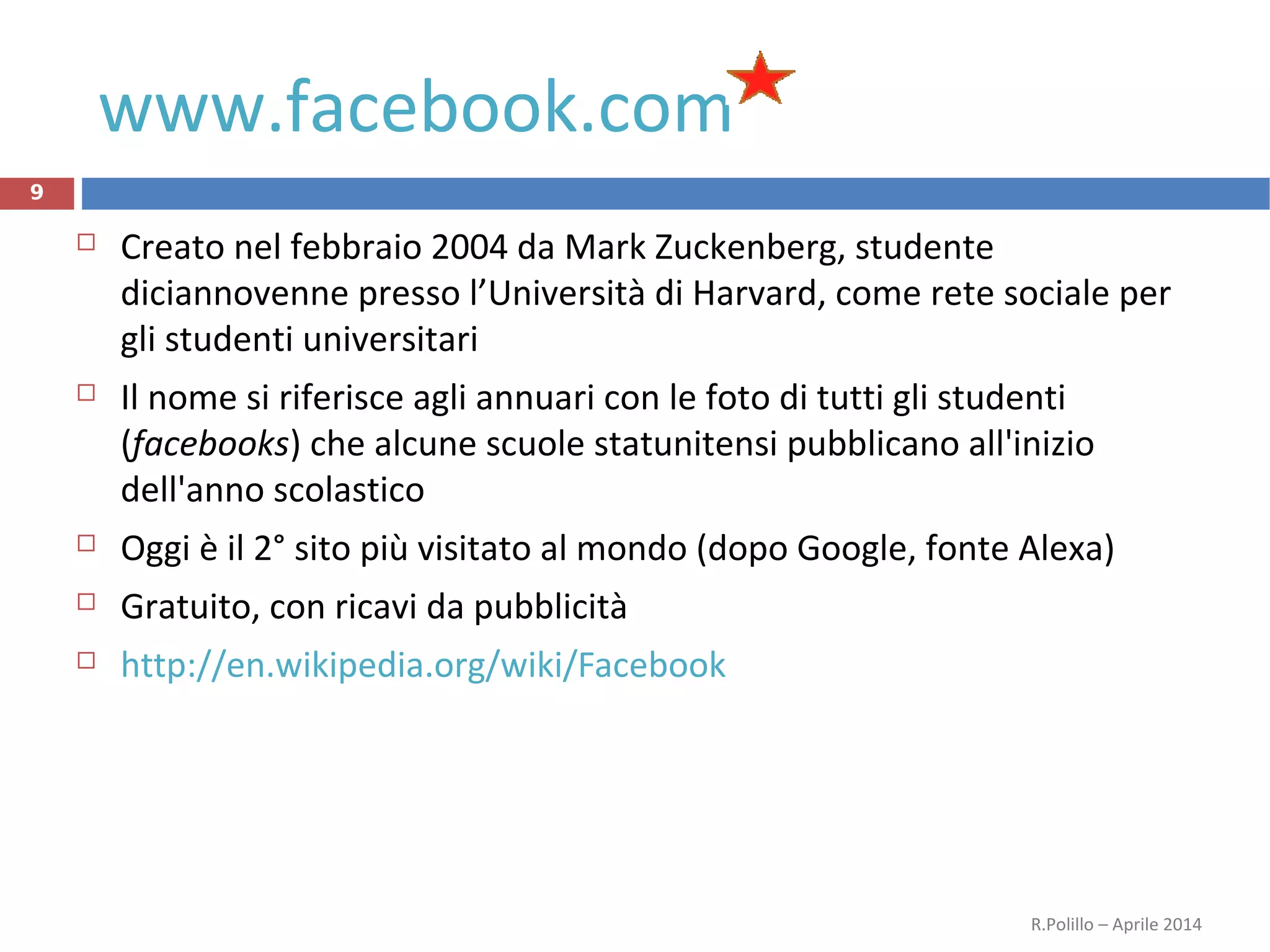 www.facebook.com
9
 Creato nel febbraio 2004 da Mark Zuckenberg, studente
diciannovenne presso l’Università di Harvard, come rete sociale per
gli studenti universitari
 Il nome si riferisce agli annuari con le foto di tutti gli studenti
(facebooks) che alcune scuole statunitensi pubblicano all'inizio
dell'anno scolastico
 Oggi è il 2° sito più visitato al mondo (dopo Google, fonte Alexa)
 Gratuito, con ricavi da pubblicità
 http://en.wikipedia.org/wiki/Facebook
R.Polillo – Aprile 2014
 