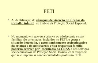 PETI
• A identificação de situações de violação de direitos do
trabalho infantil no âmbito da Proteção Social Especial.
• No momento em que essa criança ou adolescente e suas
famílias são orientados, incluídos no PETI, e cessa a
situação detectada, o acompanhamento socioeducativo
da criança e do adolescente e sua respectiva família
poderão ocorrer por intermédio do CRAS e dos serviços
socioeducativos de Proteção Social Básica, com exigência
que se cumpram as condicionalidades postas no PETI.
 