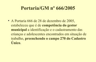Portaria/GM nº 666/2005
• A Portaria 666 de 28 de dezembro de 2005,
estabeleceu que é de competência do gestor
municipal a identificação e o cadastramento das
crianças e adolescentes encontrados em situação de
trabalho, preenchendo o campo 270 do Cadastro
Único.
 