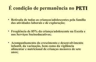 É condição de permanência no PETIPETI
• Retirada de todas as crianças/adolescentes pela família
das atividades laborais e de exploração;
• Freqüência de 85% da criança/adolescente na Escola e
nos Serviços Socioeducativos;
• Acompanhamento do crescimento e desenvolvimento
infantil, da vacinação, bem como da vigilância
alimentar e nutricional de crianças menores de sete
anos;
 