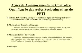 Ações de Aprimoramento no Controle e
Qualificação das Ações Socioeducativas do
PETI
1) Sistema de Controle e Acompanhamento das Ações ofertadas pelo Serviço
Socioeducativo do PETI - SISPETI. (detalhado posteriormente)
2) Ministério do Trabalho e Emprego
Parceria efetiva do Ministério do Trabalho e Emprego com o MDS para
enfatizar a fiscalização das diversas situações de trabalho infantil.
3) Ministério Público do Trabalho
Termo de cooperação técnica entre MDS e Ministério Público do Trabalho,
objetivando a identificação e inserção, no PETI, de crianças e adolescentes
identificadas em situação de trabalho no Brasil.
4) Educação
 