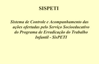 SISPETI
Sistema de Controle e Acompanhamento das
ações ofertadas pelo Serviço Socioeducativo
do Programa de Erradicação do Trabalho
Infantil - SisPETI
 