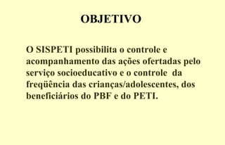 OBJETIVO
O SISPETI possibilita o controle e
acompanhamento das ações ofertadas pelo
serviço socioeducativo e o controle da
freqüência das crianças/adolescentes, dos
beneficiários do PBF e do PETI.
 