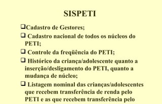SISPETI
Cadastro de Gestores;
 Cadastro nacional de todos os núcleos do
PETI;
 Controle da freqüência do PETI;
 Histórico da criança/adolescente quanto a
inserção/desligamento do PETI, quanto a
mudança de núcleo;
 Listagem nominal das crianças/adolescentes
que recebem transferência de renda pelo
PETI e as que recebem transferência pelo
 