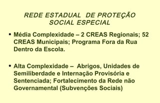 REDE ESTADUAL DE PROTEÇÃO
SOCIAL ESPECIAL
• Média Complexidade – 2 CREAS Regionais; 52
CREAS Municipais; Programa Fora da Rua
Dentro da Escola.
• Alta Complexidade – Abrigos, Unidades de
Semiliberdade e Internação Provisória e
Sentenciada; Fortalecimento da Rede não
Governamental (Subvenções Sociais)
 