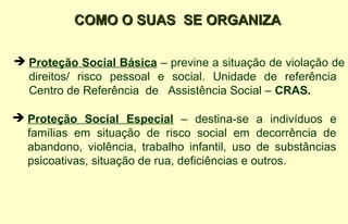 COMO O SUAS SE ORGANIZACOMO O SUAS SE ORGANIZA
 Proteção Social Básica – previne a situação de violação de
direitos/ risco pessoal e social. Unidade de referência
Centro de Referência de Assistência Social – CRAS.
 Proteção Social Especial – destina-se a indivíduos e
famílias em situação de risco social em decorrência de
abandono, violência, trabalho infantil, uso de substâncias
psicoativas, situação de rua, deficiências e outros.
 