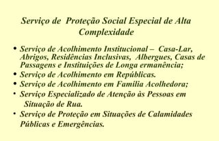 Serviço de Proteção Social Especial de Alta
Complexidade
• Serviço de Acolhimento Institucional – Casa-Lar,
Abrigos, Residências Inclusivas, Albergues, Casas de
Passagens e Instituições de Longa ermanência;
• Serviço de Acolhimento em Repúblicas.
• Serviço de Acolhimento em Família Acolhedora;
• Serviço Especializado de Atenção às Pessoas em
Situação de Rua.
• Serviço de Proteção em Situações de Calamidades
Públicas e Emergências.
 