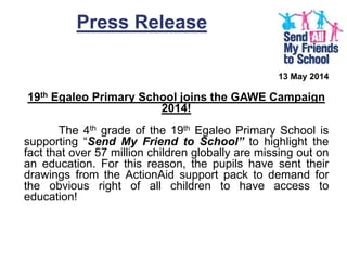 Press Release
13 May 2014
19th Egaleo Primary School joins the GAWE Campaign
2014!
The 4th grade of the 19th Egaleo Primary School is
supporting “Send My Friend to School” to highlight the
fact that over 57 million children globally are missing out on
an education. For this reason, the pupils have sent their
drawings from the ActionAid support pack to demand for
the obvious right of all children to have access to
education!
 