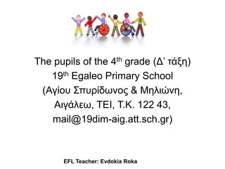 The pupils of the 4th grade (Δ’ ηάξη)
19th Egaleo Primary School
(Αγίος Σπςπίδωνορ & Μηλιώνη,
Αιγάλεω, ΤΕΙ, Τ.Κ. 122 43,
mail@19dim-aig.att.sch.gr)
EFL Teacher: Evdokia Roka
 
