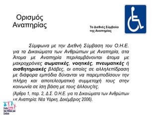 Οπιζμόρ
Αναπηπίαρ
Σύμθωνα με ηην Διεθνή Σύμβαζη ηοσ Ο.Η.Ε.
για ηα Δικαιώμαηα ηων Ανθρώπων με Αναπηρία, ζηα
Άηομα με Αναπηρία περιλαμβάνονηαι άηομα με
μακροτρόνιες σωματικές, νοητικές, πνεσματικές ή
αισθητηριακές βλάβες, οι οποίες ζε αλληλεπίδραζη
με διάθορα εμπόδια δύνανηαι να παρεμποδίζοσν ηην
πλήρη και αποηελεζμαηική ζσμμεηοτή ηοσς ζηην
κοινωνία ζε ίζη βάζη με ηοσς άλλοσς/ες.
(Άρθρο 1, παρ. 2, Δ.Σ. Ο.Η.Ε. για τα Δικαιώματα των Ανθρώπων
με Αναπηρία: Νέα Υόρκη, Δεκέμβριος 2006).
Το Διεθνές Σύμβολο
ηης Αναπηρίας
 