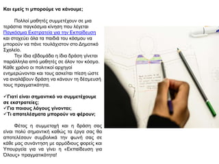 Και εμείς ηι μπορούμε να κάνοσμε;
Πολλοί μαθηηέρ ζςμμεηέσοςν ζε μια
ηεπάζηια παγκόζμια κίνηζη πος λέγεηαι
Παγκόζμια Εκζηπαηεία για ηην Εκπαίδεςζη
και ζηοσεύει όλα ηα παιδιά ηος κόζμος να
μποπούν να πάνε ηοςλάσιζηον ζηο Δημοηικό
Σσολείο.
Την ίδια εβδομάδα η ίδια δπάζη γίνεηαι
παπάλληλα από μαθηηέρ ζε όλον ηον κόζμο.
Κάθε σπόνο οι πολιηικοί απσηγοί
ενημεπώνονηαι και ηοςρ αζκείηαι πίεζη ώζηε
να αναλάβοςν δπάζη να κάνοςν ηη δέζμεςζή
ηοςρ ππαγμαηικόηηηα.
Γιαηί είναι ζημανηικό να ζσμμεηέτοσμε
ζε εκζηραηείες;
Για ποιοσς λόγοσς γίνονηαι;
Τι αποηελέζμαηα μπορούν να θέροσν;
Φέηορ η ζςμμεηοσή και η δπάζη ζαρ
είναι πολύ ζημανηική καθώρ ηα έπγα ζαρ θα
αποηελέζοςν ζςμβολικά ηην θωνή ζαρ ζε
κάθε μαρ ζςνάνηηζη με απμόδιοςρ θοπείρ και
Υποςπγεία για να γίνει η «Εκπαίδεςζη για
Όλοςρ» ππαγμαηικόηηηα!
 