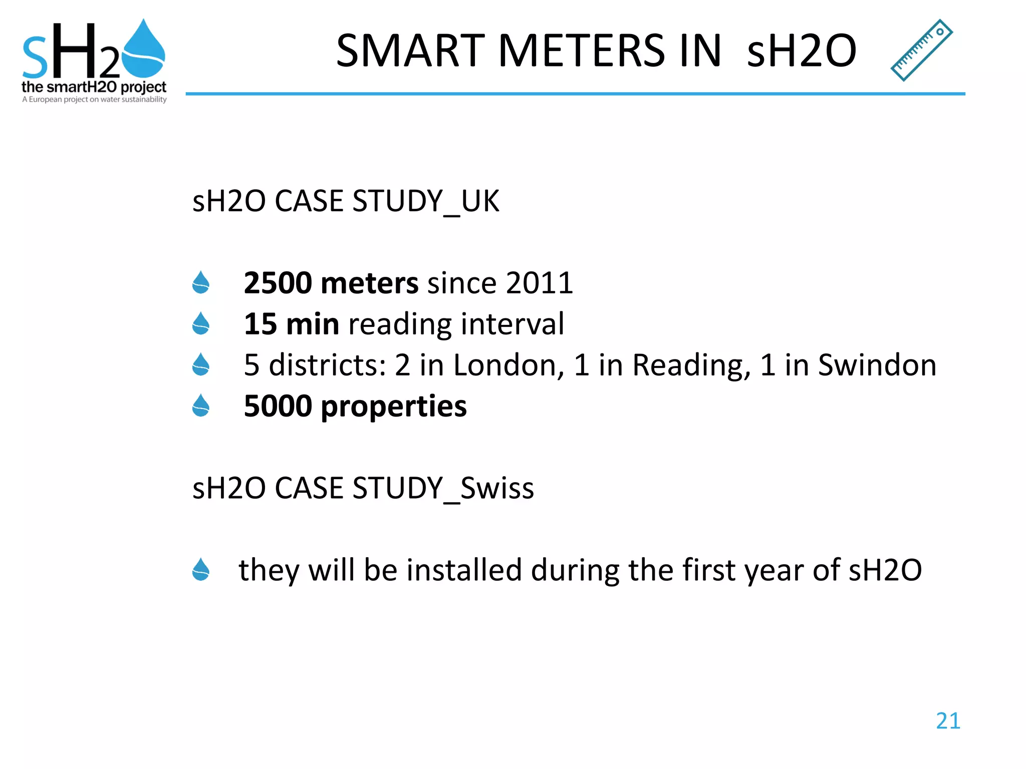 21
SMART METERS IN sH2O
sH2O CASE STUDY_UK
2500 meters since 2011
15 min reading interval
5 districts: 2 in London, 1 in Reading, 1 in Swindon
5000 properties
sH2O CASE STUDY_Swiss
they will be installed during the first year of sH2O
 