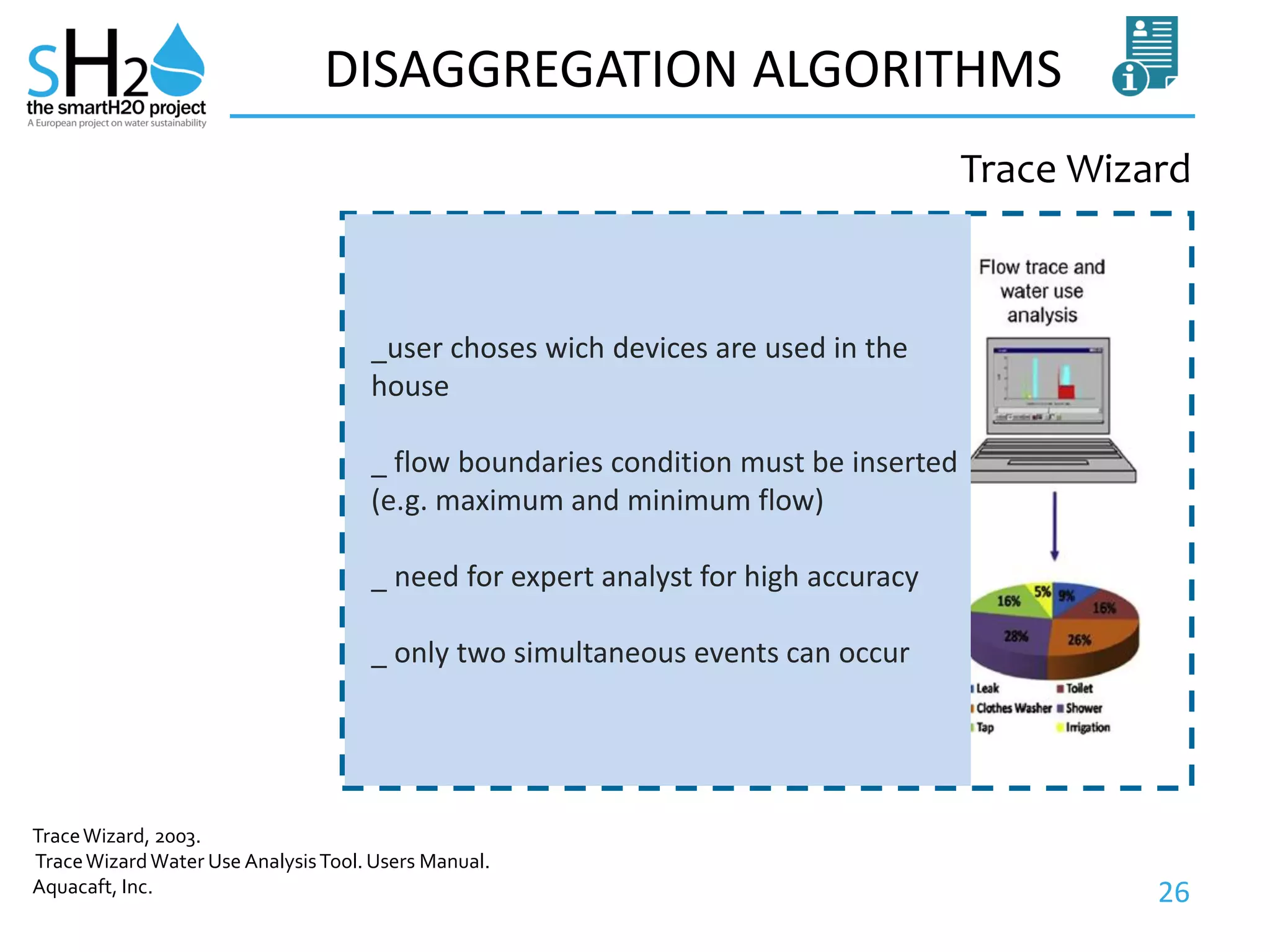 26
DISAGGREGATION ALGORITHMS
Trace Wizard
TraceWizard, 2003.
TraceWizardWater Use AnalysisTool. Users Manual.
Aquacaft, Inc.
_user choses wich devices are used in the
house
_ flow boundaries condition must be inserted
(e.g. maximum and minimum flow)
_ need for expert analyst for high accuracy
_ only two simultaneous events can occur
 