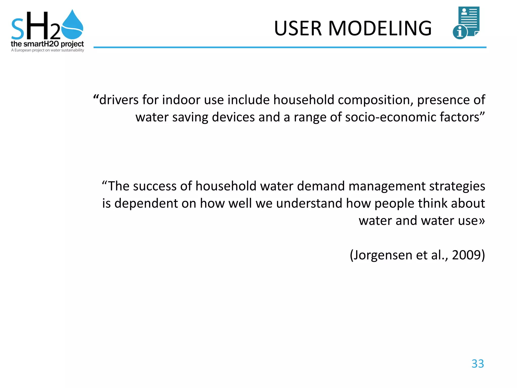 33
USER MODELING
“drivers for indoor use include household composition, presence of
water saving devices and a range of socio-economic factors”
“The success of household water demand management strategies
is dependent on how well we understand how people think about
water and water use»
(Jorgensen et al., 2009)
 