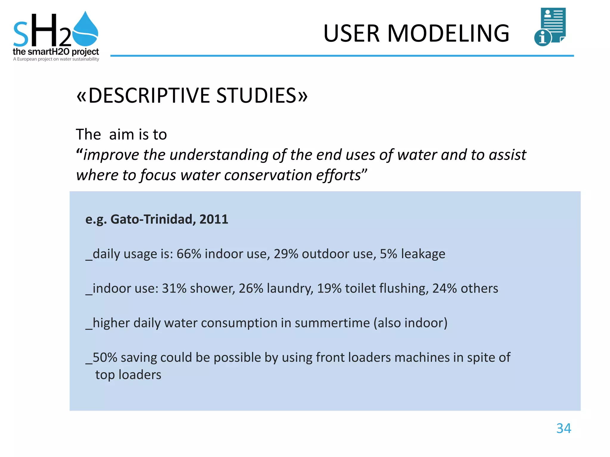 34
USER MODELING
The aim is to
“improve the understanding of the end uses of water and to assist
where to focus water conservation efforts”
«DESCRIPTIVE STUDIES»
e.g. Gato-Trinidad, 2011
_daily usage is: 66% indoor use, 29% outdoor use, 5% leakage
_indoor use: 31% shower, 26% laundry, 19% toilet flushing, 24% others
_higher daily water consumption in summertime (also indoor)
_50% saving could be possible by using front loaders machines in spite of
top loaders
 