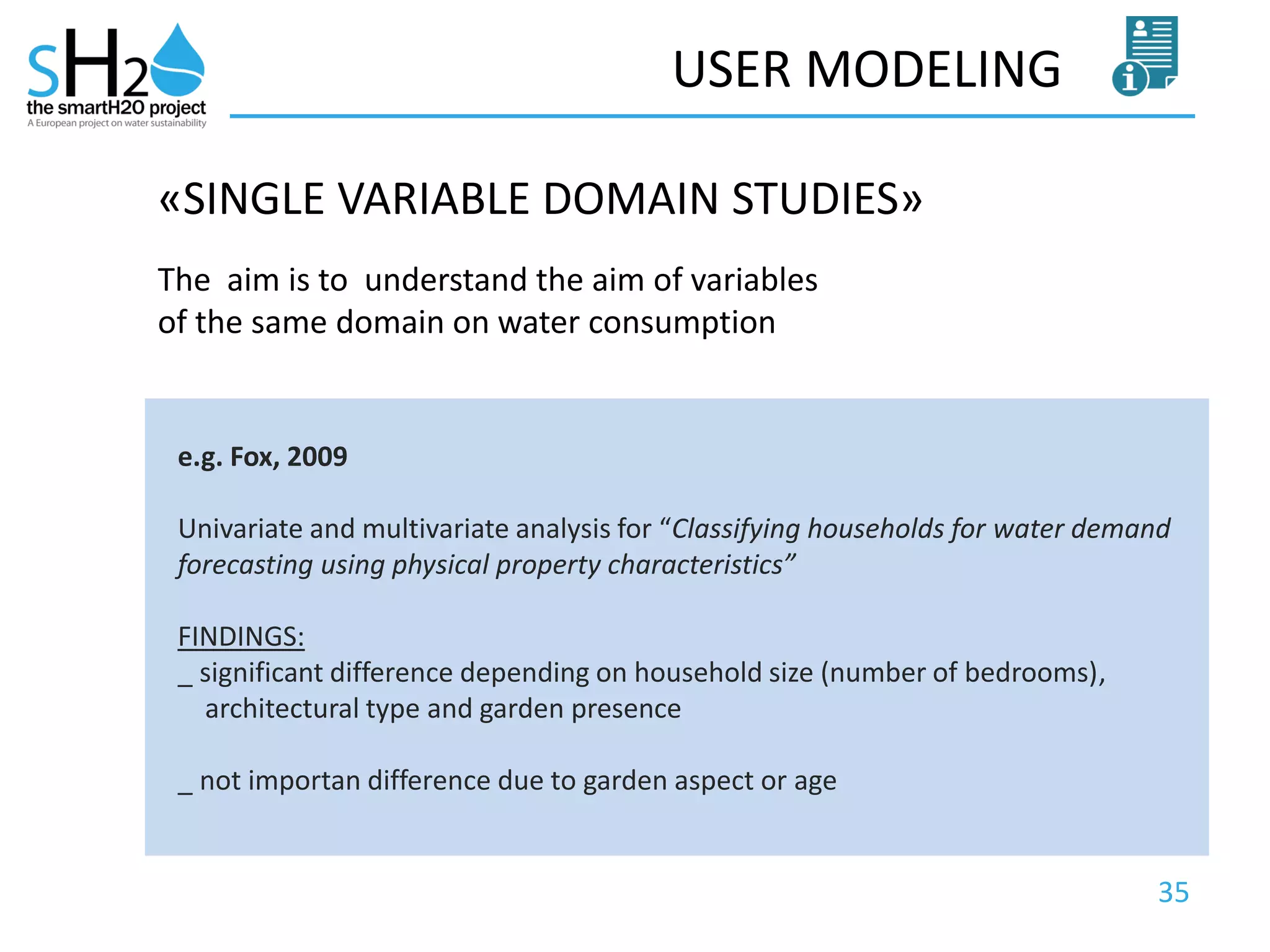 35
USER MODELING
The aim is to understand the aim of variables
of the same domain on water consumption
«SINGLE VARIABLE DOMAIN STUDIES»
e.g. Fox, 2009
Univariate and multivariate analysis for “Classifying households for water demand
forecasting using physical property characteristics”
FINDINGS:
_ significant difference depending on household size (number of bedrooms),
architectural type and garden presence
_ not importan difference due to garden aspect or age
 