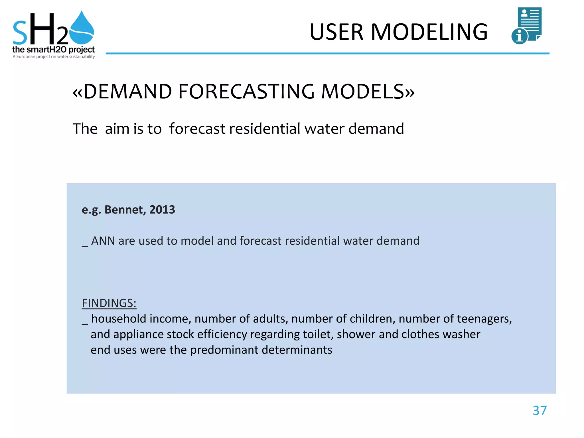 37
USER MODELING
The aim is to forecast residential water demand
«DEMAND FORECASTING MODELS»
e.g. Bennet, 2013
_ ANN are used to model and forecast residential water demand
FINDINGS:
_ household income, number of adults, number of children, number of teenagers,
and appliance stock efficiency regarding toilet, shower and clothes washer
end uses were the predominant determinants
 