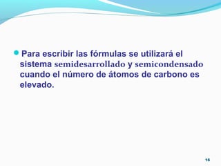Para escribir las fórmulas se utilizará el
sistema semidesarrollado y semicondensado
cuando el número de átomos de carbono es
elevado.
16
 
