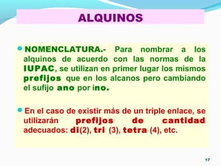 ALQUINOS
NOMENCLATURA.- Para nombrar a los
alquinos de acuerdo con las normas de la
IUPAC, se utilizan en primer lugar los mismos
prefijos que en los alcanos pero cambiando
el sufijo ano por ino.
En el caso de existir más de un triple enlace, se
utilizarán prefijos de cantidad
adecuados: di(2), tri (3), tetra (4), etc.
17
 