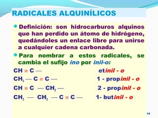 RADICALES ALQUINÍLICOS
Definición: son hidrocarburos alquinos
que han perdido un átomo de hidrógeno,
quedándoles un enlace libre para unirse
a cualquier cadena carbonada.
Para nombrar a estos radicales, se
cambia el sufijo ino por inil-o:
CH ≡ C  etinil - o
CH3  C ≡ C  1 - propinil - o
CH ≡ C  CH2  2 - propinil - o
CH3  CH2  C ≡ C  1- butinil - o
19
 