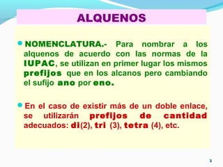 ALQUENOS
NOMENCLATURA.- Para nombrar a los
alquenos de acuerdo con las normas de la
IUPAC, se utilizan en primer lugar los mismos
prefijos que en los alcanos pero cambiando
el sufijo ano por eno.
En el caso de existir más de un doble enlace,
se utilizarán prefijos de cantidad
adecuados: di(2), tri (3), tetra (4), etc.
3
 