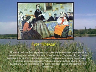 Початок роботи Лесі Українки над прозовими жанрами пов'язаний з
діяльністю гуртка київської літературної молоді «Плеяда». Тут готували
видання для народу з історії, географії, перекладали твори російських та
зарубіжних письменників; гуртківці писали і власні твори, які
оцінювались на конкурсах. Так були написані і деякі оповідання Лесі
Українки.
Гурт “Плеяда”
 