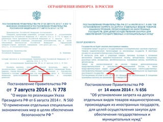 ОГРАНИЧЕНИЯ ИМПОРТА В РОССИИ 
Постановление Правительства РФ 
от 14 июля 2014 г. N 656 
"Об установлении запрета на допуск 
отдельных видов товаров машиностроения, 
происходящих из иностранных государств, 
для целей осуществления закупок для 
обеспечения государственных и 
муниципальных нужд" 
Постановление Правительства РФ 
от 7 августа 2014 г. N 778 
"О мерах по реализации Указа 
Президента РФ от 6 августа 2014 г. N 560 
"О применении отдельных специальных 
экономических мер в целях обеспечения 
безопасности РФ " 
 