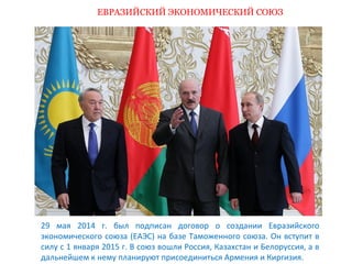 ЕВРАЗИЙСКИЙ ЭКОНОМИЧЕСКИЙ СОЮЗ 
29 мая 2014 г. был подписан договор о создании Евразийского 
экономического союза (ЕАЭС) на базе Таможенного союза. Он вступит в 
силу с 1 января 2015 г. В союз вошли Россия, Казахстан и Белоруссия, а в 
дальнейшем к нему планируют присоединиться Армения и Киргизия. 
 