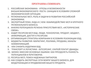 ПРОГРАММА СЕМИНАРА 
1. РОССИЙСКАЯ ЭКОНОМИКА - УГРОЗЫ И ВОЗМОЖНОСТИ 
ВНЕШНЕЭКОНОМИЧЕСКОГО РОСТА. САНКЦИИ В УСЛОВИЯХ СЛОЖНОЙ 
ЭКОНОМИЧЕСКОЙ СИТУАЦИИ. 
2. РЕГИОНАЛЬНЫЕ МСП, РОЛЬ И ЗАДАЧИ В РАЗВИТИИ РОССИЙСКОЙ 
ЭКОНОМИКИ. 
3. ЭКСПОРТНЫЙ ПЛАН, КУДА И С КЕМ: ВЗАИМОДЕЙСТВИЕ МСП И КРУПНОГО 
РЕГИОНАЛЬНОГО БИЗНЕСА. 
4. АНАЛИЗ ПОТЕНЦИАЛА РЕГИОНА ПРИСУТСТВИЯ МСП, «ИСТОРИЧЕСКИЕ 
СВЯЗИ». 
5. АУДИТ РЕСУРСОВ МСП ВЭД: ЛЮДИ, ТЕХНОЛОГИИ, ПРОДУКТ, БЮДЖЕТ, 
ИНФОРМАЦИЯ, ДОСТУП К РЕСУРСАМ. 
6. ОПТИМИЗАЦИЯ СТРУКТУРЫ КОМПАНИИ В УСЛОВИЯХ РЕАЛИЗАЦИИ ВЭД. 
7. БЮДЖЕТЫ РАЗВИТИЯ: МАРКЕТИНГ, РЕКЛАМА, ПРОДАЖА, КАНАЛЫ 
КОММУНИКАЦИЙ. 
8. КАК СНИЗИТЬ ИЗДЕРЖКИ ВЭД. 
9. ТРАНСПОРТ И ЛОГИСТИКА - АУТСОРСИНГ, СКУПОЙ ПЛАТИТ ДВАЖДЫ. 
10. БИЗНЕС-МИССИИ ОСНОВНЫЕ ОШИБКИ. КАК ПРЕОДОЛЕТЬ РАЗНОСТЬ 
ПОТЕНЦИАЛОВ В ПЕРЕГОВОРАХ. 
11. РЕСУРСЫ МСП, ПОИСК НАДЕЖНЫХ ПАРТНЕРОВ. 
12. КАК СОЗДАТЬ ЭКСПЕРТНЫЕ СЕТИ ВОКРУГ ВАШЕГО БИЗНЕСА, ДЛЯ 
МОДЕРНИЗАЦИИ И ПРОДВИЖЕНИЯ ВАШЕГО ПРОДУКТА. 
 