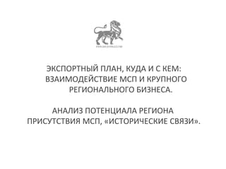 ЭКСПОРТНЫЙ ПЛАН, КУДА И С КЕМ: 
ВЗАИМОДЕЙСТВИЕ МСП И КРУПНОГО 
РЕГИОНАЛЬНОГО БИЗНЕСА. 
АНАЛИЗ ПОТЕНЦИАЛА РЕГИОНА 
ПРИСУТСТВИЯ МСП, «ИСТОРИЧЕСКИЕ СВЯЗИ». 
 