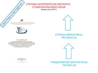 СМОТРИМ В МЕТОДИЧКУ 
СТРАНЫ-ПОТРЕБИТЕЛИ ЭКСПОРТА 
СТАВРОПОЛЬСКЩГО КРАЯ 
(январь-июнь 2014г.) 
СТРАНЫ ИМПОРТЕРЫ 
РЕГИОНА 26 
ПРЕДПРИЯТИЯ ЭКСПОРТЕРЫ 
РЕГИОН 26 
 