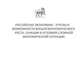 РОССИЙСКАЯ ЭКОНОМИКА - УГРОЗЫ И 
ВОЗМОЖНОСТИ ВНЕШНЕЭКОНОМИЧЕСКОГО 
РОСТА. САНКЦИИ В УСЛОВИЯХ СЛОЖНОЙ 
ЭКОНОМИЧЕСКОЙ СИТУАЦИИ. 
 