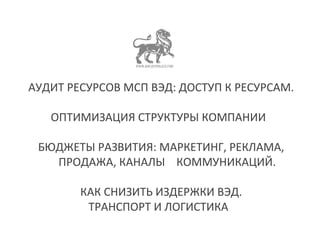 АУДИТ РЕСУРСОВ МСП ВЭД: ДОСТУП К РЕСУРСАМ. 
ОПТИМИЗАЦИЯ СТРУКТУРЫ КОМПАНИИ 
БЮДЖЕТЫ РАЗВИТИЯ: МАРКЕТИНГ, РЕКЛАМА, 
ПРОДАЖА, КАНАЛЫ КОММУНИКАЦИЙ. 
КАК СНИЗИТЬ ИЗДЕРЖКИ ВЭД. 
ТРАНСПОРТ И ЛОГИСТИКА 
 