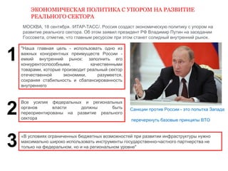ЭКОНОМИЧЕСКАЯ ПОЛИТИКА С УПОРОМ НА РАЗВИТИЕ 
РЕАЛЬНОГО СЕКТОРА 
МОСКВА, 18 сентября. /ИТАР-ТАСС/. Россия создаст экономическую политику с упором на 
развитие реального сектора. Об этом заявил президент РФ Владимир Путин на заседании 
Госсовета, отметив, что главным ресурсом при этом станет солидный внутренний рынок. 
"Наша главная цель - использовать одно из 
важных конкурентных преимуществ России - 
емкий внутренний рынок: заполнить его 
конкурентоспособными, качественными 
товарами, которые производит реальный сектор 
отечественной экономики, разумеется, 
сохраняя стабильность и сбалансированность 
внутреннего 
Санкции против России - это попытка Запада 
перечеркнуть базовые принципы ВТО 
Все усилия федеральных и региональных 
органов власти должны быть 
переориентированы на развитие реального 
сектора 
«B условиях ограниченных бюджетных возможностей при развитии инфраструктуры нужно 
максимально широко использовать инструменты государственно-частного партнерства не 
только на федеральном, но и на региональном уровне" 
1 
2 
3 
 